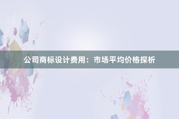 公司商标设计费用：市场平均价格探析