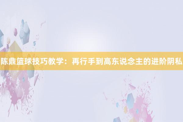 陈鼎篮球技巧教学：再行手到高东说念主的进阶阴私