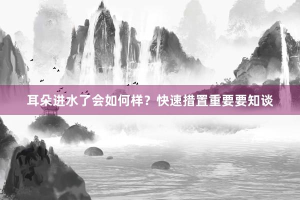 耳朵进水了会如何样？快速措置重要要知谈